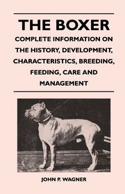 The Boxer - Complete Information On The History, Development, Characteristics, Breeding, Feeding, Care And Management, Wagner John P.