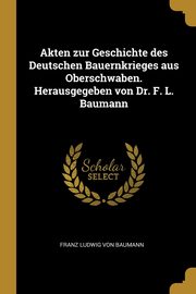 Akten zur Geschichte des Deutschen Bauernkrieges aus Oberschwaben. Herausgegeben von Dr. F. L. Baumann, Baumann Franz Ludwig von