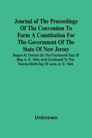 Journal Of The Proceedings Of The Convention To Form A Constitution For The Government Of The State Of New Jersey; Begun At Trenton On The Fourteenth Day Of May, A. D. 1844, And Continued To The Twenty-Ninth Day Of June, A. D. 1844, Unknown