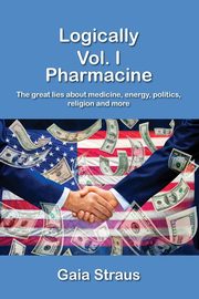Logically  Vol. I - Pharmacine - The great lies about medicine, energy, politics, religion and more, Straus Gaia