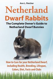 Netherland Dwarf Rabbits, The Complete Owner's Guide to Netherland Dwarf Bunnies, How to Care for your Netherland Dwarf, including Health, Breeding, Lifespan, Colors, Diet, Facts and Clubs, Fletcher Ann L.