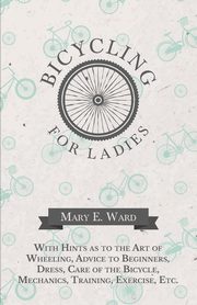 Bicycling for Ladies - With Hints as to the Art of Wheeling, Advice to Beginners, Dress, Care of the Bicycle, Mechanics, Training, Exercise, Etc., Ward Mary E.