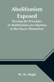 Abolitionism Exposed; Proving the Principles of Abolitionism are Injurious to the Slaves Themselves, Destructive to This Nation, and Contrary to the Express Commands of God, W. Sleigh W.