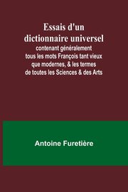 Essais d'un dictionnaire universel; contenant gnralement tous les mots Franois tant vieux que modernes, & les termes de toutes les Sciences & des Arts, Fureti?re Antoine