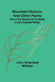 Mountain Pictures, and other poems; Part 2 From Volume II of The Works of John Greenleaf Whittier, Whittier John Greenleaf