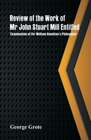 Review of the Work of Mr John Stuart Mill Entitled, 'Examination of Sir William Hamilton's Philosophy.', Grote George