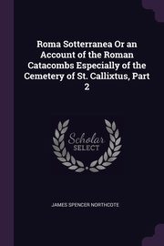 Roma Sotterranea Or an Account of the Roman Catacombs Especially of the Cemetery of St. Callixtus, Part 2, Northcote James Spencer