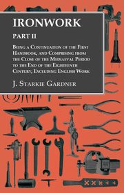 Ironwork - Part II - Being a Continuation of the First Handbook, and Comprising from the Close of the Mediaeval Period to the End of the Eighteenth Century, Excluding English Work, Gardner J. Starkie