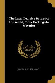 The Later Decisive Battles of the World, From Hastings to Waterloo, Creasy Edward Shepherd