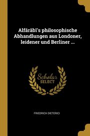 Alf?r?b?'s philosophische Abhandlungen aus Londoner, leidener und Berliner ..., Dieterici Friedrich