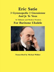 Eric Satie 3 Gymnopedie 3 Gnossienne And Je Te Veux In Tablature and Modern Notation For Baritone Ukulele, Walker Michael