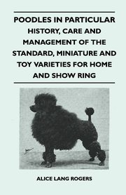 Poodles In Particular - History, Care And Management Of The Standard, Miniature And Toy Varieties For Home And Show Ring, Rogers Alice Lang