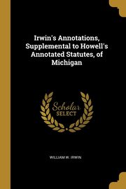 Irwin's Annotations, Supplemental to Howell's Annotated Statutes, of Michigan, Irwin William W.