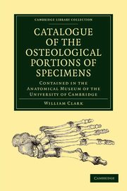 Catalogue of the Osteological Portions of Specimens Contained in the             Anatomical Museum of the University of Cambridge, Clark William