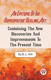 An Epitome Of The Homeopathic Healing Art; Containing The New Discoveries And Improvements To The Present Time, Hill B.L.