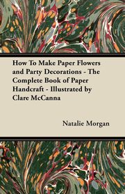 ksiazka tytu: How To Make Paper Flowers and Party Decorations - The Complete Book of Paper Handcraft - Illustrated by Clare McCanna autor: Morgan Natalie