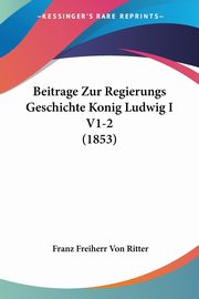 Beitrage Zur Regierungs Geschichte Konig Ludwig I V1-2 (1853), Ritter Franz Freiherr Von