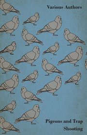 Pigeons and Trap Shooting - With Chapters on Pigeons, Setting up Traps, Shooting from Traps, the Age for Pigeon Shooting, the Best Time of Day, Effects of Wind and Making a Hide, Various