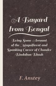 A Bayard from Bengal - Being Some Account of the Magnificent and Spanking Career of Chunder Bindabun Bhosh, Anstey F.