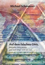 Auf dem falschen Gleis, mit voller Fahrt voraus und noch lange nicht am Ziel, Schmauser Michael