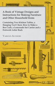 A Book of Vintage Designs and Instructions for Making Furniture and Other Household Items - Containing Two Kitchen Tables, a Hanging Tool Chest, How to Make a Box Curb, a Lemonade Set Carrier and a Fretwork Letter Rack, Various Authors