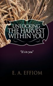 Unlocking The Harvest Within You, Effiom E. A.