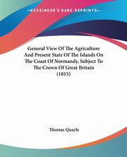 General View Of The Agriculture And Present State Of The Islands On The Coast Of Normandy, Subject To The Crown Of Great Britain (1815), Quayle Thomas