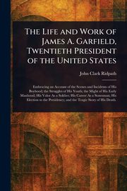 The Life and Work of James A. Garfield, Twentieth President of the United States, Ridpath John Clark