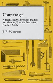 Cooperage; A Treatise on Modern Shop Practice and Methods; From the Tree to the Finished Article, Wagner J. B.