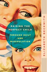 Raising the Perfect Child Through Guilt and Manipulation, Beckwith Elizabeth
