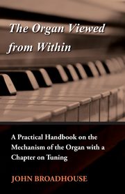 The Organ Viewed from Within - A Practical Handbook on the Mechanism of the Organ with a Chapter on Tuning, Broadhouse John