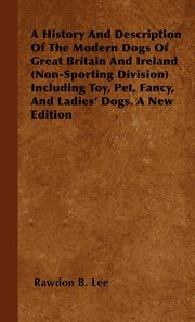ksiazka tytu: A History And Description Of The Modern Dogs Of Great Britain And Ireland (Non-Sporting Division) Including Toy, Pet, Fancy, And Ladies' Dogs. A New Edition autor: Lee Rawdon B.