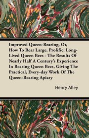 Improved Queen-Rearing, Or, How To Rear Large, Prolific, Long-Lived Queen Bees - The Results Of Nearly Half A Century's Experience In Rearing Queen Bees, Giving The Practical, Every-day Work Of The Queen-Rearing Apiary, Alley Henry