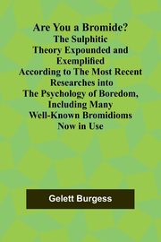 Are You a Bromide? The Sulphitic Theory Expounded and Exemplified According to the Most Recent Researches into the Psychology of Boredom, Including Many Well-Known Bromidioms Now in Use, Burgess Gelett