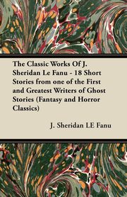 The Classic Works of J. Sheridan Le Fanu - 18 Short Stories from One of the First and Greatest Writers of Ghost Stories (Fantasy and Horror Classics), Le Fanu Joseph Sheridan