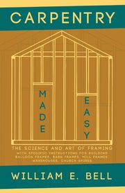 Carpentry Made Easy - The Science and Art of Framing  - With Specific Instructions for Building Balloon Frames, Barn Frames, Mill Frames, Warehouses, Church Spires, Bell William E.