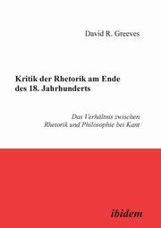 Kritik der Rhetorik am Ende des 18. Jahrhunderts. Das Verhltnis zwischen Rhetorik und Philosophie bei Kant, Greeves David