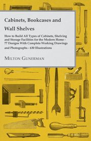 Cabinets, Bookcases and Wall Shelves - Hot to Build All Types of Cabinets, Shelving and Storage Facilities for the Modern Home - 77 Designs with Compl, Gunerman Milton
