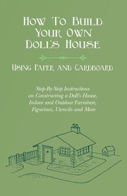 How To Build Your Own Doll's House, Using Paper and Cardboard. Step-By-Step Instructions on Constructing a Doll's House, Indoor and Outdoor Furniture, Figurines, Utencils and More, Lucas E. V.