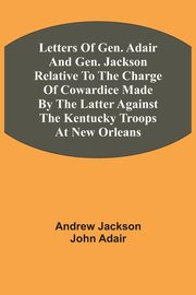 Letters Of Gen. Adair And Gen. Jackson Relative To The Charge Of Cowardice Made By The Latter Against The Kentucky Troops At New Orleans, Jackson Andrew