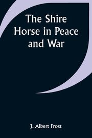 The Shire Horse in Peace and War, Frost J. Albert