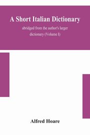 A short Italian dictionary; abridged from the author's larger dictionary (Volume I), Hoare Alfred