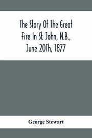 The Story Of The Great Fire In St. John, N.B., June 20Th, 1877, Stewart George