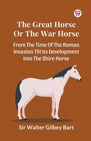 The Great Horse Or The War Horse  From The Time Of The Roman Invasion Till Its Development Into The Shire Horse, Bart Sir Walter Gilbey