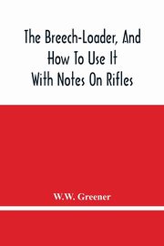 The Breech-Loader, And How To Use It, Greener W.W.