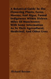 A Botanical Guide to the Flowering Plants, Ferns, Mosses, and Algae, found Indigenous within Sixteen Miles of Manchester; With Some Information as to their Agricultural, Medicinal, and Other Uses, Buxton Richard