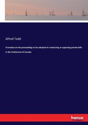 A treatise on the proceedings to be adopted in conducting or opposing private bills in the Parliament of Canada, Todd Alfred