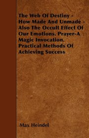 The Web of Destiny - How Made and Unmade - Also the Occult Effect of our Emotions. Prayer - A Magic Invocation. Practical Methods of Achieving Success, Heindel Max