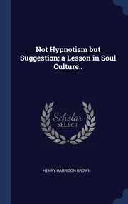 ksiazka tytu: Not Hypnotism but Suggestion; a Lesson in Soul Culture.. autor: Brown Henry Harrison