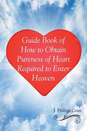 Guide Book of How to Obtain Pureness of Heart Required to Enter Heaven, Crute J. Phillips